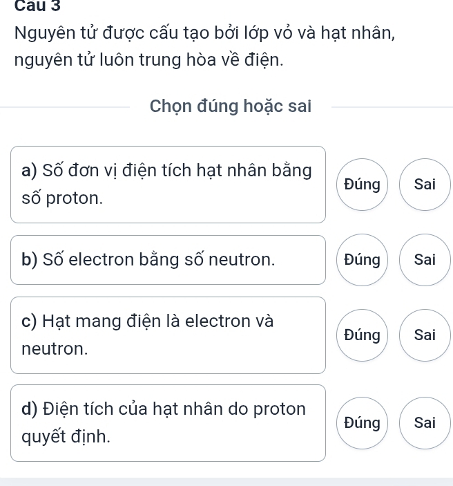 Cau 3 
Nguyên tử được cấu tạo bởi lớp vỏ và hạt nhân, 
nguyên tử luôn trung hòa về điện. 
Chọn đúng hoặc sai 
a) Số đơn vị điện tích hạt nhân bằng Đúng Sai 
số proton. 
b) Số electron bằng số neutron. Đúng Sai 
c) Hạt mang điện là electron và 
Đúng Sai 
neutron. 
d) Điện tích của hạt nhân do proton 
Đúng Sai 
quyết định.