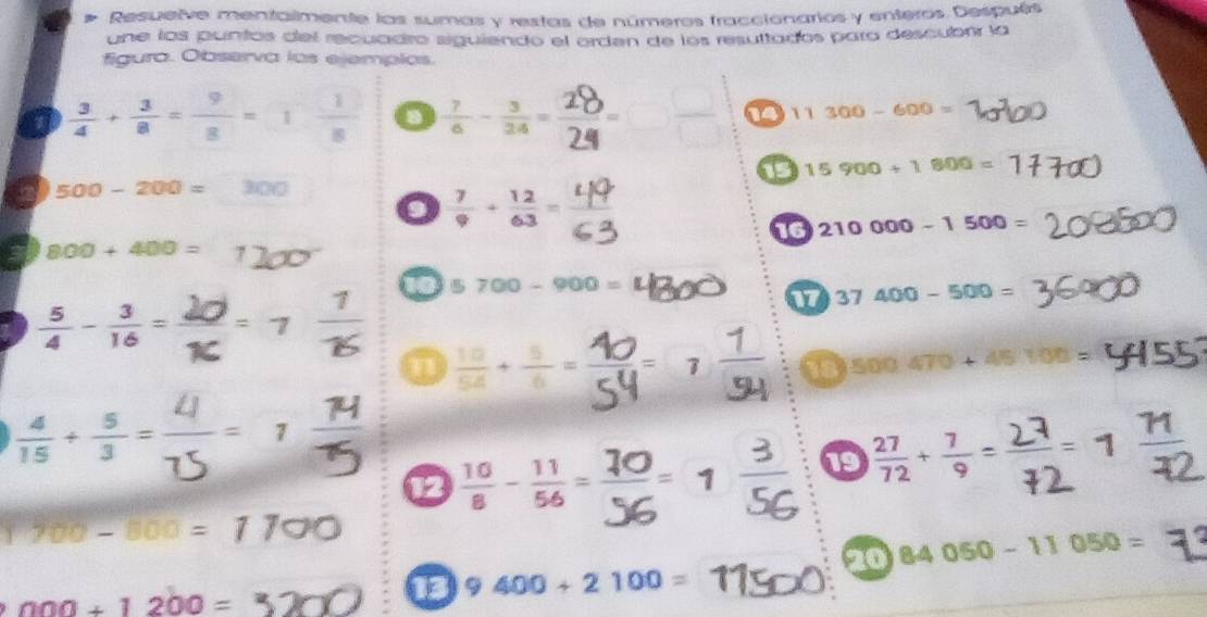 Resuelve mentalmente las sumas y restas de números fraccionarios y enteros Después 
une los puntos del recuadro siguiendo el arden de los resultados para descubrr la 
figura. Observa los ejemplos.
 3/4 + 3/8 = 9/8 =1 1/8   7/6 - 3/24 =
14 11300-600=
15 15900+1800=
a 500-200= □  31
 7/9 + 12/63 = 4/6 
16 210000-1500=
a 800+400=
 5/4 - 3/16 =
10 5700-900=
17 37400-500=
n  10/54 + 5/6 = 7 g= ' 18 500.470+45100=
I 
12 ∵ 19  27/72 + 7/9 =
700-800=1700
20 84050-11050=
000+1200=
13 9400+2100=