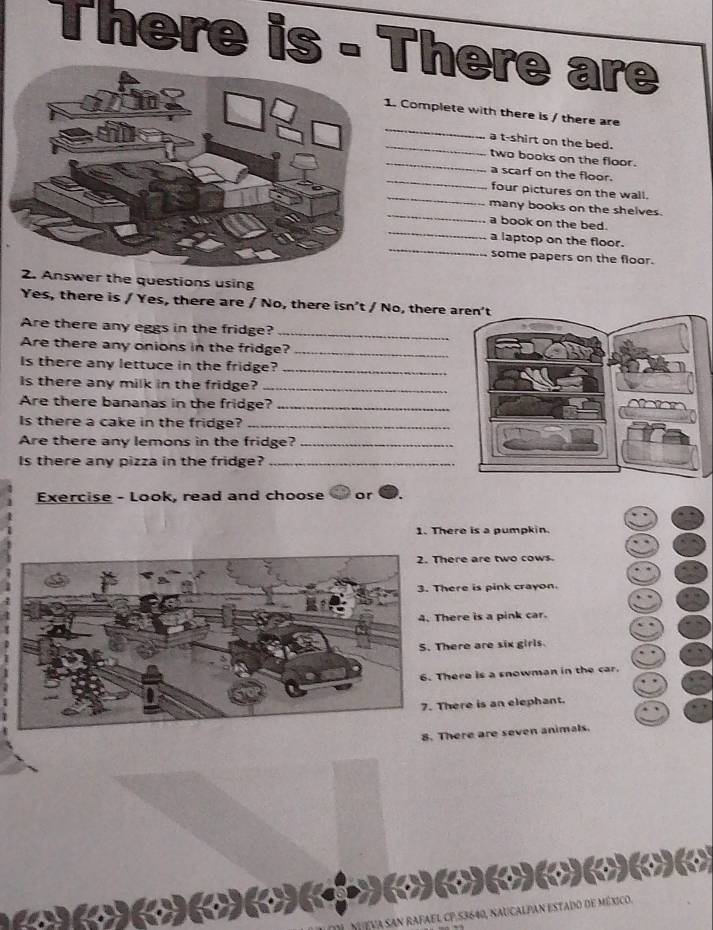There is - There are
_
. Complete with there is / there are
_
a t-shirt on the bed.
_
two books on the floor.
_
a scarf on the floor.
_
four pictures on the wall.
_
many books on the shelves.
_
a book on the bed.
_
a laptop on the floor.
some papers on the floor.
swer the questions using
Yes, there is / Yes, there are / No, there isn’t / No, there a
Are there any eggs in the fridge?
_
Are there any onions in the fridge?_
Is there any lettuce in the fridge?_
Is there any milk in the fridge?_
Are there bananas in the fridge?_
Is there a cake in the fridge?_
Are there any lemons in the fridge?_
Is there any pizza in the fridge?_
Exercise - Look, read and choose or
1. There is a pumpkin.
ere are two cows
ere is pink crayon.
ere is a pink car.
here are six girls.
here is a snowman in the car.
here is an elephant.
8here are seven animals.
( ( ( (
dO de méxico.