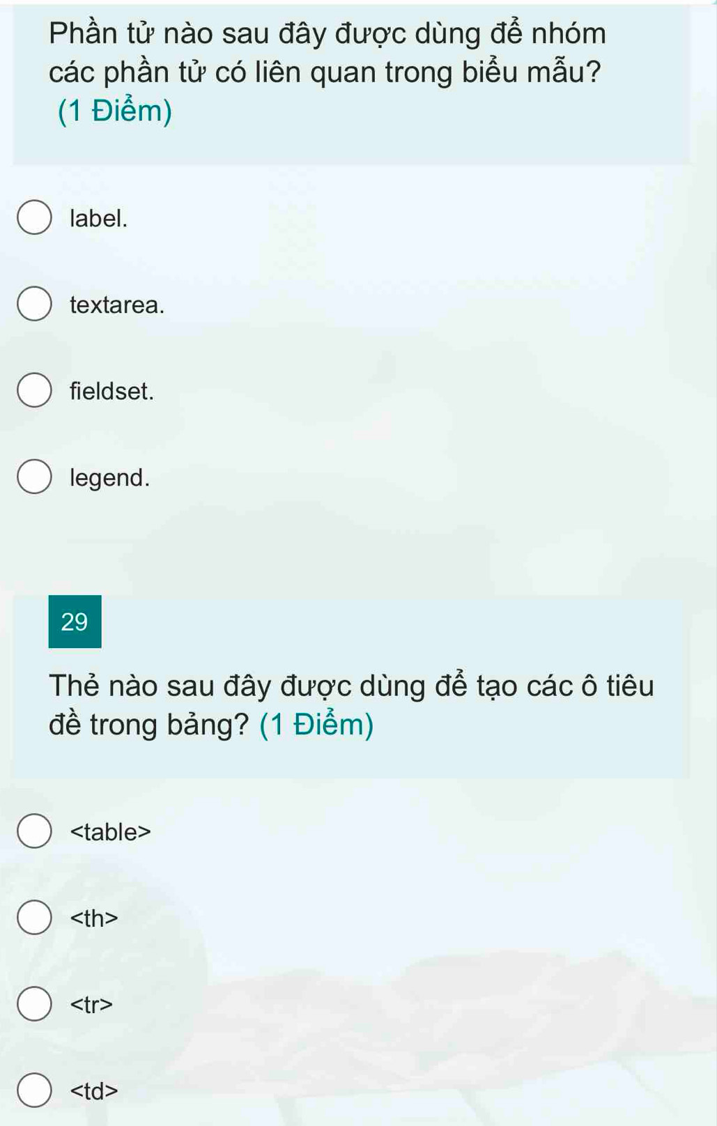 Phần tử nào sau đây được dùng để nhóm
các phần tử có liên quan trong biểu mẫu?
(1 Điểm)
label.
textarea.
fieldset.
legend.
29
Thẻ nào sau đây được dùng để tạo các ô tiêu
đề trong bảng? (1 Điểm)
able>