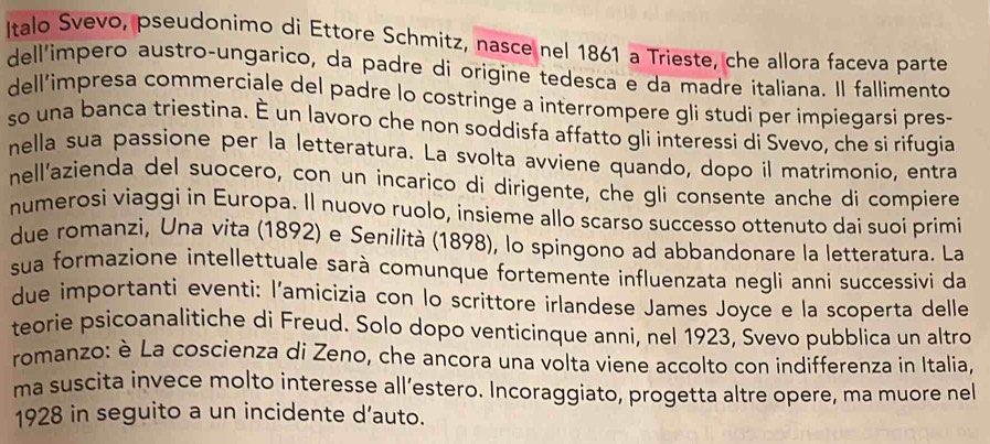 Italo Svevo, pseudonimo di Ettore Schmitz, nasce nel 1861 a Trieste, che allora faceva parte 
dell'impero austro-ungarico, da padre di origine tedesca e da madre italiana. Il fallimento 
dell’impresa commerciale del padre lo costringe a interrompere gli studi per impiegarsi pres- 
so una banca triestina. É un lavoro che non soddisfa affatto gli interessi di Svevo, che si rifugia 
nella sua passione per la letteratura. La svolta avviene quando, dopo il matrimonio, entra 
nell'azienda del suocero, con un incarico di dirigente, che gli consente anche di compiere 
numerosi viaggi in Europa. Il nuovo ruolo, insieme allo scarso successo ottenuto dai suoi primi 
due romanzi, Una vita (1892) e Senilità (1898), lo spingono ad abbandonare la letteratura. La 
sua formazione intellettuale sarà comunque fortemente influenzata negli anni successivi da 
due importanti eventi: l'amicizia con lo scrittore irlandese James Joyce e la scoperta delle 
teorie psicoanalitiche di Freud. Solo dopo venticinque anni, nel 1923, Svevo pubblica un altro 
romanzo: è La coscienza di Zeno, che ancora una volta viene accolto con indifferenza in Italia, 
ma suscita invece molto interesse all’estero. Incoraggiato, progetta altre opere, ma muore nel 
1928 in seguito a un incidente d’auto.