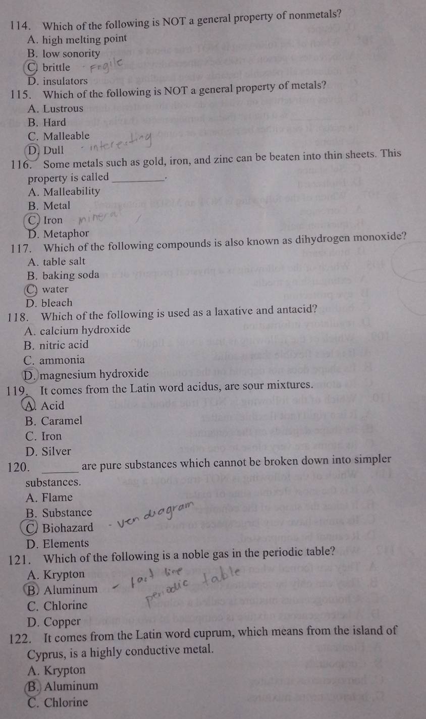 l14. Which of the following is NOT a general property of nonmetals?
A. high melting point
B. low sonority
C. brittle
D. insulators
115. Which of the following is NOT a general property of metals?
A. Lustrous
B. Hard
C. Malleable
D. Dull
116. Some metals such as gold, iron, and zinc can be beaten into thin sheets. This
property is called _.
A. Malleability
B. Metal
C, Iron
D. Metaphor
117. Which of the following compounds is also known as dihydrogen monoxide?
A. table salt
B. baking soda
C water
D. bleach
118. Which of the following is used as a laxative and antacid?
A. calcium hydroxide
B. nitric acid
C. ammonia
D. magnesium hydroxide
119 It comes from the Latin word acidus, are sour mixtures.
A. Acid
B. Caramel
C. Iron
D. Silver
120. _are pure substances which cannot be broken down into simpler
substances.
A. Flame
B. Substance
CBiohazard
D. Elements
121. Which of the following is a noble gas in the periodic table?
A. Krypton
B. Aluminum
C. Chlorine
D. Copper
122. It comes from the Latin word cuprum, which means from the island of
Cyprus, is a highly conductive metal.
A. Krypton
B. Aluminum
C. Chlorine