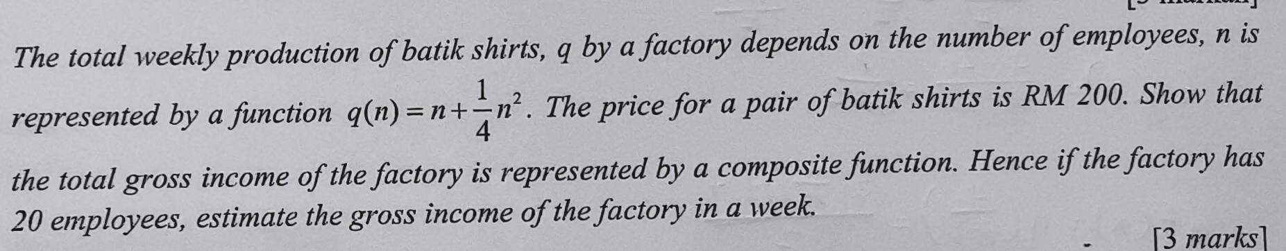 The total weekly production of batik shirts, q by a factory depends on the number of employees, n is 
represented by a function q(n)=n+ 1/4 n^2. The price for a pair of batik shirts is RM 200. Show that 
the total gross income of the factory is represented by a composite function. Hence if the factory has
20 employees, estimate the gross income of the factory in a week. 
[3 marks]