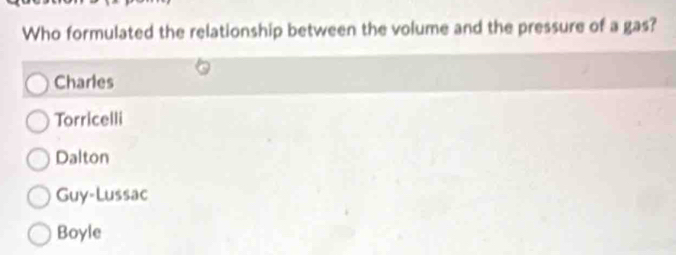 Who formulated the relationship between the volume and the pressure of a gas?
Charles
Torricelli
Dalton
Guy-Lussac
Boyle