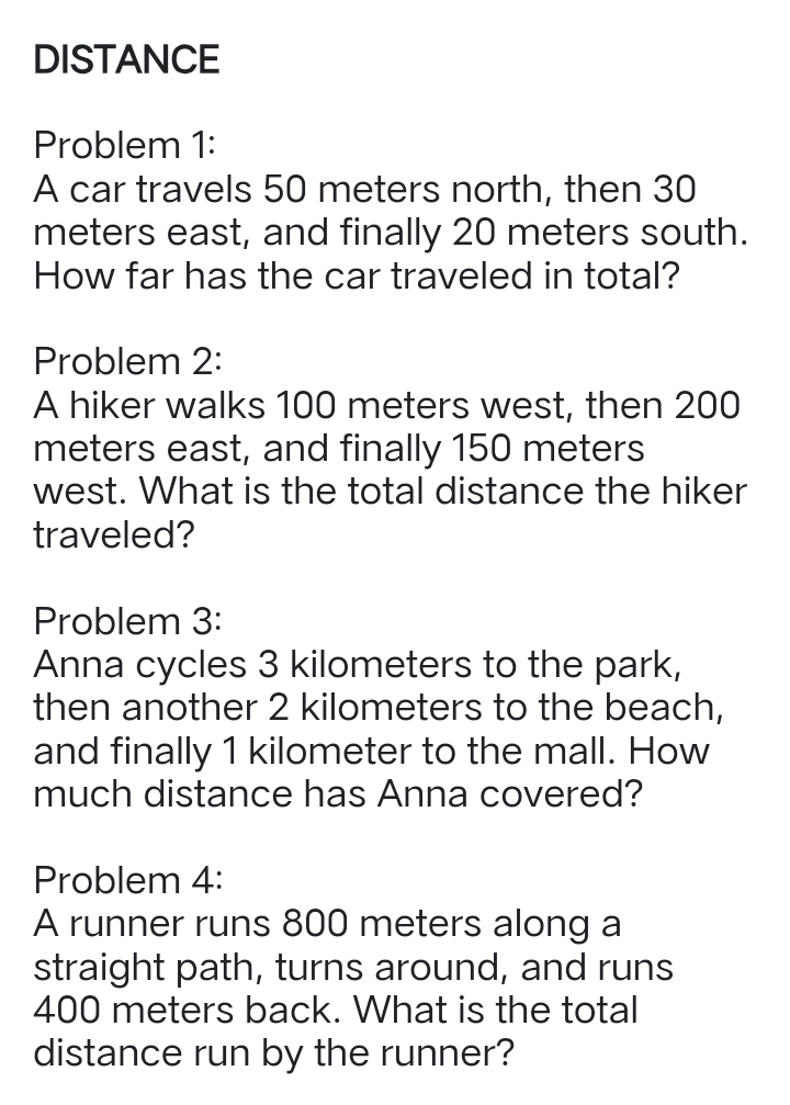 DISTANCE 
Problem 1: 
A car travels 50 meters north, then 30
meters east, and finally 20 meters south. 
How far has the car traveled in total? 
Problem 2: 
A hiker walks 100 meters west, then 200
meters east, and finally 150 meters
west. What is the total distance the hiker 
traveled? 
Problem 3: 
Anna cycles 3 kilometers to the park, 
then another 2 kilometers to the beach, 
and finally 1 kilometer to the mall. How 
much distance has Anna covered? 
Problem 4: 
A runner runs 800 meters along a 
straight path, turns around, and runs
400 meters back. What is the total 
distance run by the runner?