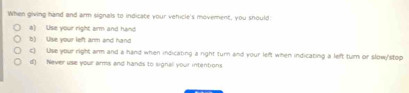 When giving hand and arm signals to indicate your vehicle's moverent, you should:
a) Use your right arm and hand
b) Use your left arm and hand
c) Use your right airm and a hand when indicating a right turn and your left when indicating a left turn or slow/stop
d) Never use your arms and hands to signal your intentions