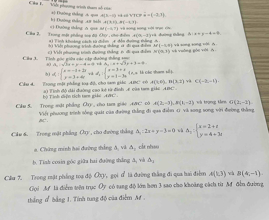 Viết phương trình tham số của:
a) Đường thắng △ qua A(3;-1) và có VTCP vector u=(-2;3).
b) Đường thẳng AB biết A(3;1),B(-1;3).
c) Đường thắng △ qua M(-1;7) và song song với trục Ox.
Câu 2. Trong mặt phẳng toạ độ Oxy, cho điểm A(0;-2) và đường thằng △ :x+y-4=0.
a) Tính khoảng cách từ điểm A đến đường thẳng △.
b) Viết phương trình đường thắng đ đi qua điểm M(-1;0) và song song với △ .
c) Viết phương trình đường thẳng 6 đi qua điểm N(0;3) và vuông góc với △.
Câu 3. Tính góc giữa các cặp đường thẳng sau:
a) △ _1:sqrt(3)x+y-4=0 và △ _2:x+sqrt(3)y+3=0.
b) d_1:beginarrayl x=-1+2t y=3+4tendarray. và d_2:beginarrayl x=3+s y=1-3sendarray. (1, s là các tham số).
Câu 4. Trong mặt phẳng toạ độ, cho tam giác ABC có A(1;0),B(3;2) và C(-2;-1).
a) Tính độ dài đường cao kẻ từ đỉnh A của tam giác ABC .
b) Tính diện tích tam giác ABC .
Câu 5. Trong mặt phẳng Oxy, cho tam giác ABC có A(2;-3),B(1;-2) và trọng tâm G(2;-2).
Viết phương trình tổng quát của đường thẳng đi qua điểm G và song song với đường thẳng
BC .
Câu 6. Trong mặt phẳng Oxy , cho đường thắng △ _1:2x+y-3=0 và Delta _2:beginarrayl x=2+t y=4+3tendarray.
a. Chứng minh hai đường thắng △ _1 và △ _2 cắt nhau
b. Tính cosin góc giữa hai đường thắng △ _1 và △ _2
Câu 7. Trong mặt phẳng toạ độ Oxy, gọi đ là đường thẳng đi qua hai điểm A(1;3) và B(4;-1).
Gọi Mỹ là điểm trên trục Oy có tung độ lớn hơn 3 sao cho khoảng cách từ Mô đến đường
thẳng đ bằng 1. Tính tung độ của điểm M .