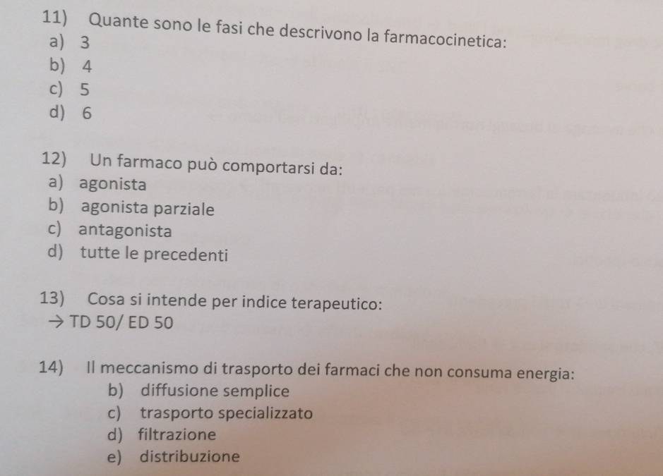 Quante sono le fasi che descrivono la farmacocinetica:
a) 3
b) 4
c) 5
d 6
12) Un farmaco può comportarsi da:
a) agonista
b) agonista parziale
c) antagonista
d) tutte le precedenti
13) Cosa si intende per indice terapeutico:
→ TD 50/ ED 50
14) Il meccanismo di trasporto dei farmaci che non consuma energia:
b) diffusione semplice
c) trasporto specializzato
d) filtrazione
e) distribuzione