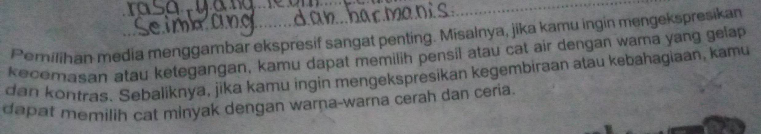 Pemilihan media menggambar ekspresif sangat penting. Misalnya, jika kamu ingin mengekspresikan 
kecemasan atau ketegangan, kamu dapat memilih pensil atau cat air dengan wama yang gelap 
dan kontras. Sebaliknya, jika kamu ingin mengekspresikan kegembiraan atau kebahagiaan, kamu 
dapat memilih cat minyak dengan warna-warna cerah dan ceria.