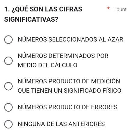 ¿QUÉ SON LAS CIFRAS 1 punt
SIGNIFICATIVAS?
NÚMEROS SELECCIONADOS AL AZAR
NÚMEROS DETERMINADOS POR
MEDIO DEL CÁLCULO
NÚMEROS PRODUCTO DE MEDICIÓN
QUE TIENEN UN SIGNIFICADO FÍSICO
NÚMEROS PRODUCTO DE ERRORES
NINGUNA DE LAS ANTERIORES