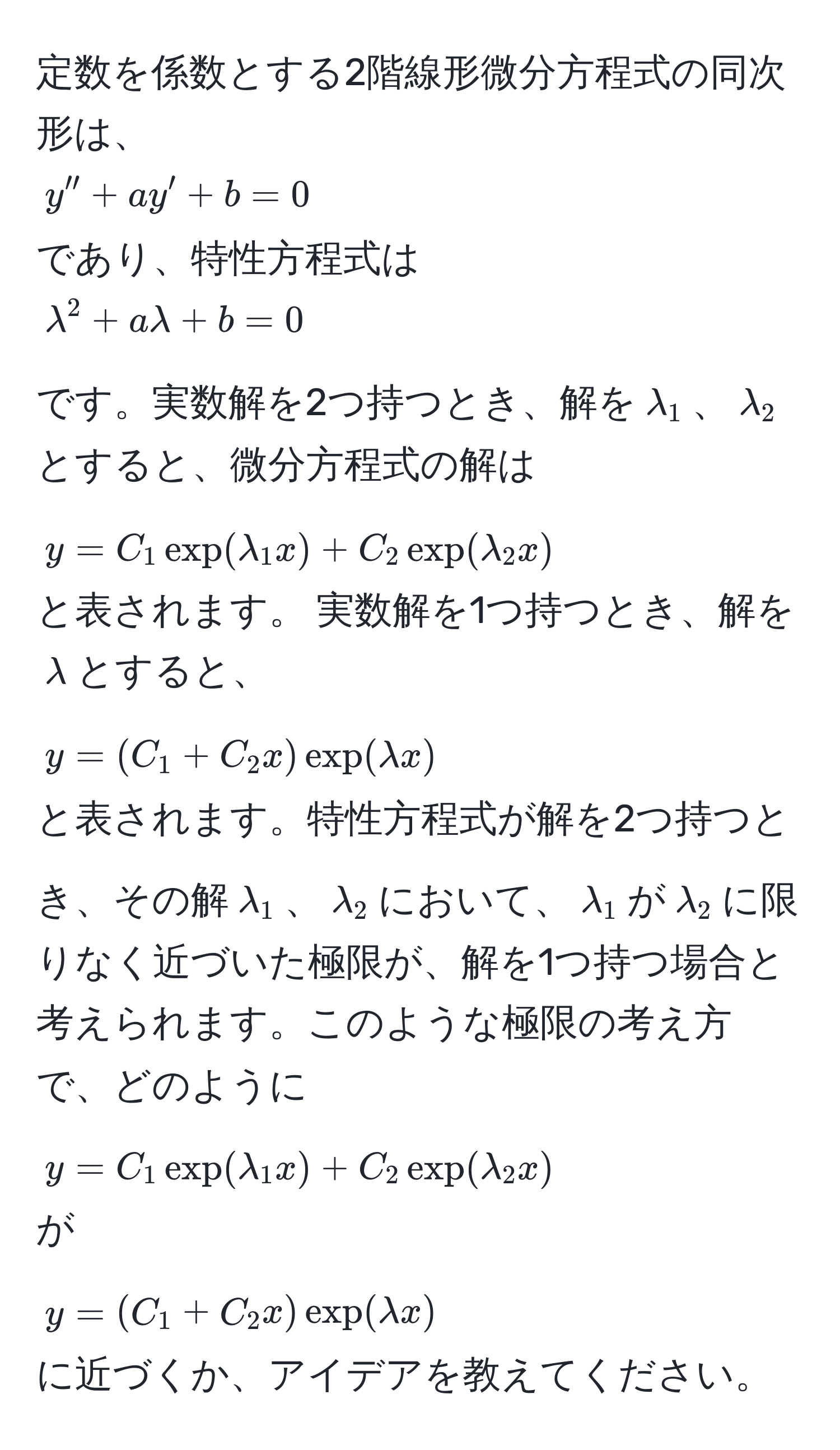 定数を係数とする2階線形微分方程式の同次形は、  
$y'' + ay' + b = 0$  
であり、特性方程式は  
$lambda^2 + alambda + b = 0$  
です。実数解を2つ持つとき、解を$lambda_1$、$lambda_2$とすると、微分方程式の解は  
$y = C_1 exp(lambda_1 x) + C_2 exp(lambda_2 x)$  
と表されます。 実数解を1つ持つとき、解を$lambda$とすると、  
$y = (C_1 + C_2 x) exp(lambda x)$  
と表されます。特性方程式が解を2つ持つとき、その解$lambda_1$、$lambda_2$において、$lambda_1$が$lambda_2$に限りなく近づいた極限が、解を1つ持つ場合と考えられます。このような極限の考え方で、どのように  
$y = C_1 exp(lambda_1 x) + C_2 exp(lambda_2 x)$  
が  
$y = (C_1 + C_2 x) exp(lambda x)$  
に近づくか、アイデアを教えてください。