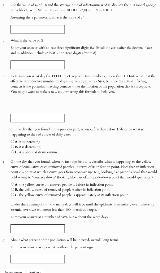 Use the value of r of 2.8 and the average time of infectiousness of 10 days on the SIR model google
spreadsheet, with I(0)=100,S(0)=100,000,R(0)=0,N=100100.
Assuming these parameters, what is the value of a?
b. What is the value of b?
Enter your answer with at least three significant digits (i.e. list all the zeros after the decimal place
and in addition include at least 3 non-zero digits after that)
c. Determine on what day the EFFECTIVE reproductive number r, is less than 1. Hint: recall that the
effective reproductive number on day t is given by r_e=r_0· S(t)/N , since the actual infecting
contacts is the potential infecting contacts times the fraction of the population that is susceptible.
You might want to make a new column using this formula to help you.
d. On the day that you found in the previous part, when r first dips below 1, describe what is
happening to the red curves of daily cases
A. it is increasing
B. it is decreasing
C. it is about at its maximum
e. On the day that you found, where r. first dips below 1, describe what is happening to the yellow
curve of cumulative cases (removed people), in terms of its inlfection point. Note that an inflection
point is a point at which a curve goes from "concave up" (e.g. looking like part of a bowl that would
hold water) to "concave down" (looking like part of an upside-down bowl that would spill water).
A. the yellow curve of removed people is before its inflection point
B. the yellow curve of removed people is after its inflection point
C. the yellow curve of removed people is approximately at its inflection point
f. Under these assumptions, how many days will it be until the epidemic is essentially over, where by
essential over, we will mean less than 100 infectious people.
Enter your answer as a number of days, but without the word days.
g. About what percent of the population will be infected, overall, long term?
Enter your answer as a percent, without the percent sign.
Cudmit ancsuer Mext Item