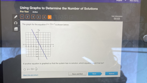 English Alina Santa
Using Graphs to Determine the Number of Solutions
Pre-Test Active TIVE REMAINING
1 2 3 4 5 6 7 9 55:03
The graph for the equation y=-2x+1 is shown below.
If another equation is graphed so that the system has no solution, which equation could that be?
y=-2(x- 1/2 )
Mark this and return Save and Exit Next Submit