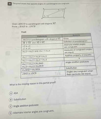 The proof shows that opposite angles of a parallelogram are congruent.
Given: ABCD is a parallelogram with diagonal overline AC.
Prove ∠ BAD≌ ∠ DCB
What is the missing reason in this partial proof?
A ASA
B Substitution
c Angle addition postulate
D Alternate interior angles are congruent.