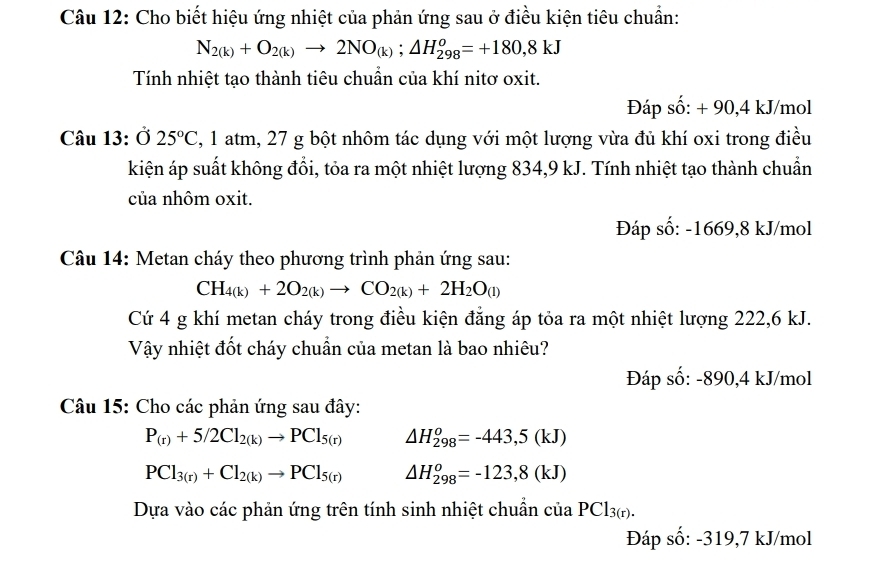 Cho biết hiệu ứng nhiệt của phản ứng sau ở điều kiện tiêu chuẩn:
N_2(k)+O_2(k)to 2NO_(k);△ H_(298)^o=+180,8kJ
Tính nhiệt tạo thành tiêu chuẩn của khí nitơ oxit.
Đáp số: + 90,4 kJ/mol
Câu 13: 025°C , 1 atm, 27 g bột nhôm tác dụng với một lượng vừa đủ khí oxi trong điều
kiện áp suất không đổi, tỏa ra một nhiệt lượng 834,9 kJ. Tính nhiệt tạo thành chuẩn
của nhôm oxit.
Đáp số: -1669,8 kJ/mol
Câu 14: Metan cháy theo phương trình phản ứng sau:
CH_4(k)+2O_2(k)to CO_2(k)+2H_2O_(l)
Cứ 4 g khí metan cháy trong điều kiện đẳng áp tỏa ra một nhiệt lượng 222,6 kJ.
Vậy nhiệt đốt cháy chuẩn của metan là bao nhiêu?
Đáp số: -890,4 kJ/mol
Câu 15: Cho các phản ứng sau đây:
P_(r)+5/2Cl_2(k)to PCl_5(r) △ H_(298)^o=-443,5(kJ)
PCl_3(r)+Cl_2(k)to PCl_5(r) △ H_(298)^o=-123,8(kJ)
Dựa vào các phản ứng trên tính sinh nhiệt chuẩn cuaPCl_3(r).
Đáp số: -319,7 kJ/mol