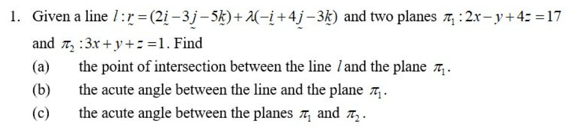 Given a line l:r=(2i-3j-5k)+lambda (-i+4j-3k) and two planes π _1:2x-y+4z=17
and π _2:3x+y+z=1. Find 
(a) the point of intersection between the line /and the plane π _1. 
(b) the acute angle between the line and the plane π _1. 
(c) the acute angle between the planes π _1 and π _2.