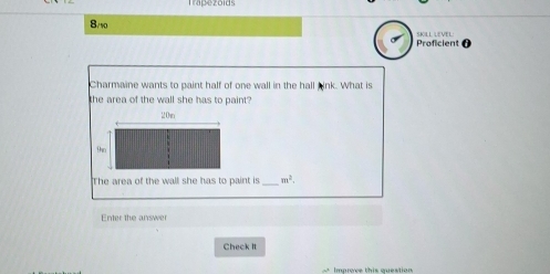 Trapezoids 
8/10 SKILL LEVEL: 
Proficient 
Charmaine wants to paint half of one wall in the hall bink. What is 
the area of the wall she has to paint? 
The area of the wall she has to paint is _ m^2. 
Enter the answer 
Check It 
* Improve this question