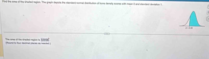 Find the area of the shaded region. The graph depicts the standard normal distribution of bone density scores with mean () and standard deviation 1. 
The area of the shaded region is 0.8106°. 
(Round to four decimal places as needed.)