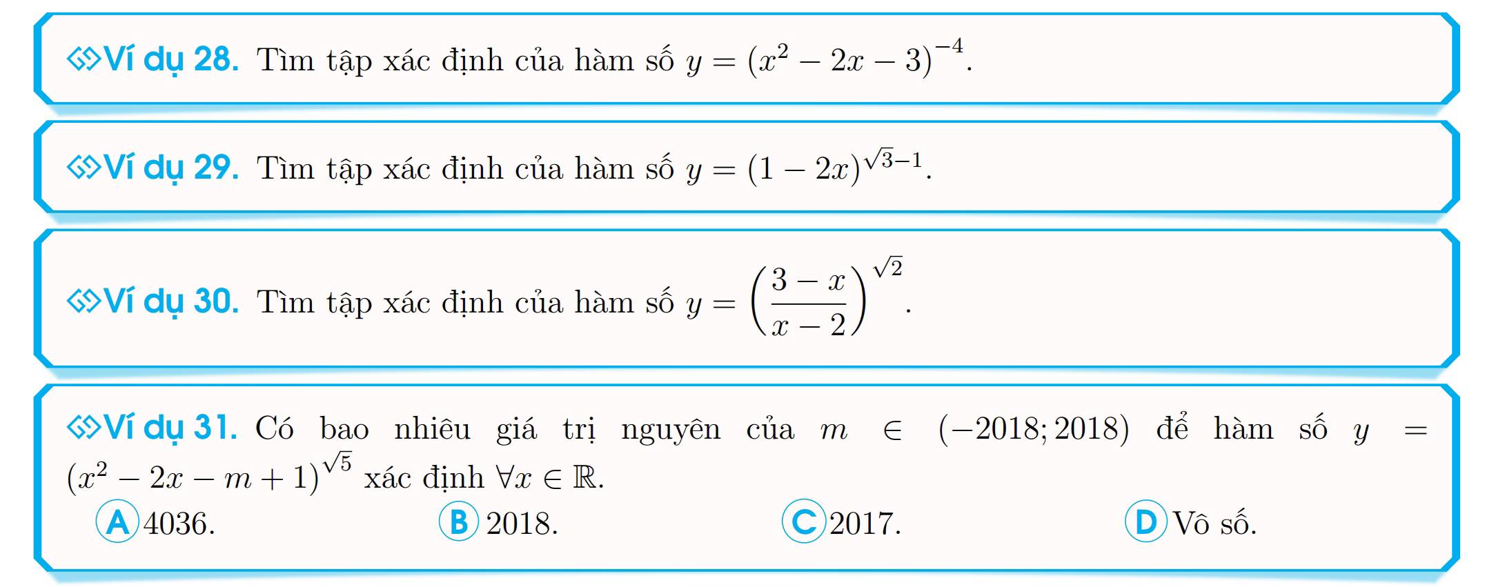 ớVí dụ 28. Tìm tập xác định của hàm số y=(x^2-2x-3)^-4. 
Ví dụ 29. Tìm tập xác định của hàm số y=(1-2x)^sqrt(3)-1. 
«Ví dụ 30. Tìm tập xác định của hàm số y=( (3-x)/x-2 )^sqrt(2). 
ớVí dụ 31. Có bao nhiêu giá trị nguyên của m∈ (-2018;2018) để hàm số y=
(x^2-2x-m+1)^sqrt(5) xác định forall x∈ R.
A 4036. B 2018. C2017. D Vô số.