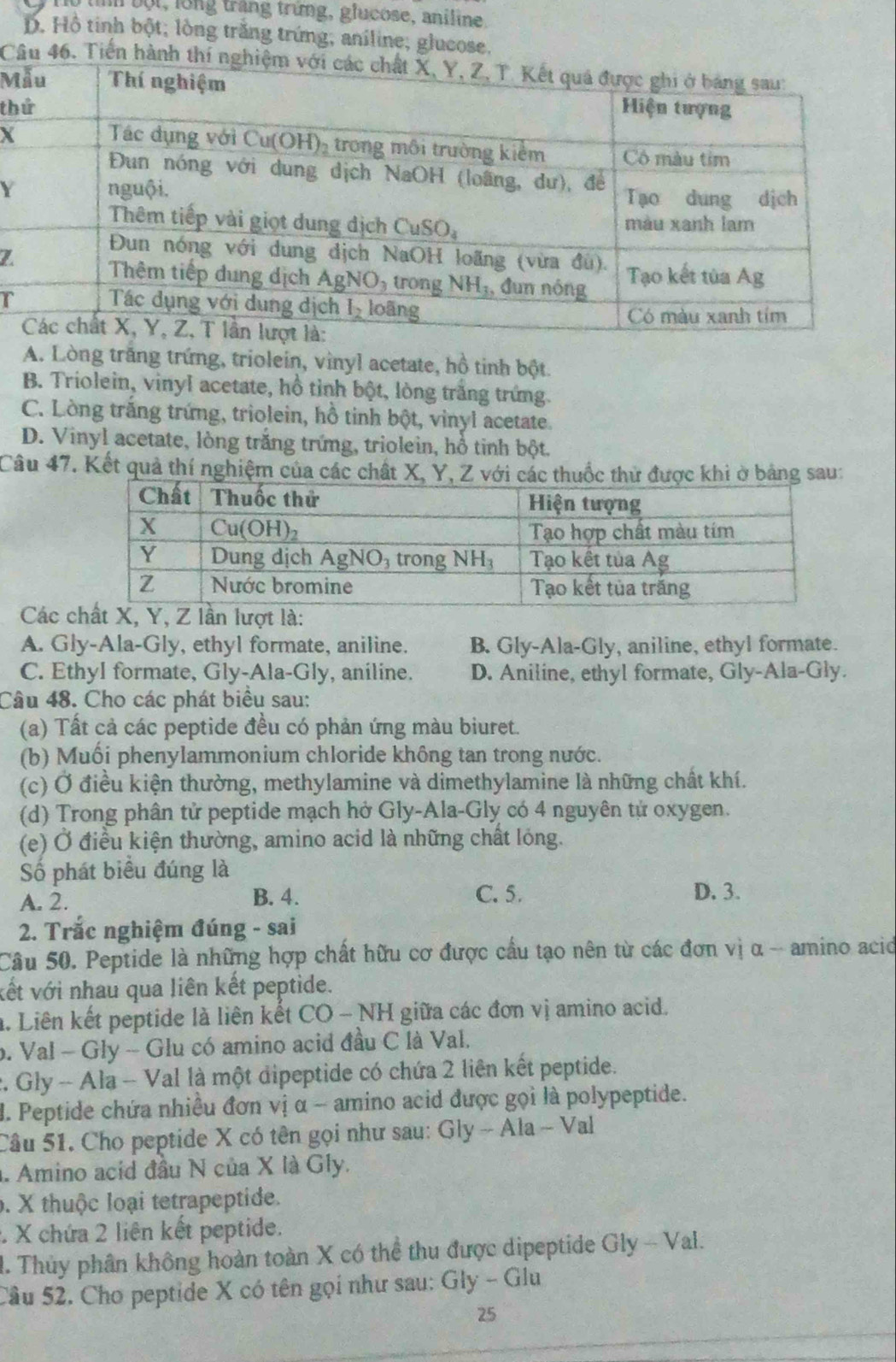 Im bột, long trắng trừng, glucose, aniline
D. Hồ tinh bột; lòng trăng trứng; aniline; glucose.
Câu 46. Tiến hàn
M
th
X
Y
r
A. Lòng trăng trứng, triolein, vinyl acetate, hồ tinh bột.
B. Triolein, vinyl acetate, hồ tỉnh bột, lòng trắng trứng.
C. Lòng trắng trứng, triolein, hồ tinh bột, vinyl acetate.
D. Vinyl acetate, lòng trắng trứng, triolein, hồ tinh bột.
Câu 47. Kết quả thí nghiệm của các chất X
Các
A. Gly-Ala-Gly, ethyl formate, aniline. B. Gly-Ala-Gly, aniline, ethyl formate.
C. Ethyl formate, Gly-Ala-Gly, aniline. D. Aniline, ethyl formate, Gly-Ala-Gly.
Câu 48. Cho các phát biểu sau:
(a) Tất cả các peptide đều có phản ứng màu biuret.
(b) Muối phenylammonium chloride không tan trong nước.
(c) Ở điều kiện thường, methylamine và dimethylamine là những chất khí.
(d) Trong phân tử peptide mạch hở Gly-Ala-Gly có 4 nguyên tử oxygen.
(e) Ở điều kiện thường, amino acid là những chất lóng.
Số phát biểu đúng là
A. 2. B. 4. C. 5. D. 3.
2. Trắc nghiệm đúng - sai
Câu 50. Peptide là những hợp chất hữu cơ được cầu tạo nên từ các đơn vị α -- amino acid
vết với nhau qua liên kết peptide.
a. Liên kết peptide là liên kết CO - NH giữa các đơn vị amino acid.
b. Val - Gly - Glu có amino acid đầu C là Val.
2. Gly - Ala - Val là một dipeptide có chứa 2 liên kết peptide.
. Peptide chứa nhiều đơn vị α ~ amino acid được gọi là polypeptide.
Câu 51. Cho peptide X có tên gọi như sau: Gly ~ Ala - Val
. Amino acid đầu N của X là Gly.
6. X thuộc loại tetrapeptide.
: X chứa 2 liên kết peptide.
I. Thủy phân không hoàn toàn X có thể thu được dipeptide Gly - Val.
Câu 52. Cho peptide X có tên gọi như sau: Gly - Glu
25