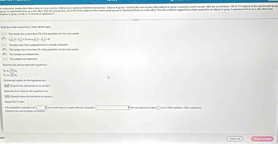 randomized, double-blind clinical trials of a new vaccine, children were randomly divided inte two groups. Subjects in group 1 recelved the new vaccine while subjects in group 2 received a control vaccine. After the second dose, 109 of 711 subjects in the experimental grou
subjects in group 2 at the x=0 group 1) experienced lever as a side effect. After the second dose, 66 of 592 of the subjects in the control group (group 2) experienced fever as a side effect. Does the evidence suggest that a higher proportion of subjects in group 1 experienced fever as a side eflect th
10 level of significance?
Verlly the model requirements. Select all that apply
A. The sample size is more than 5% of the population size for each sample
n_1hat p_1(1-hat p_1)≥ 1 0 and m_2hat p_2(1-hat p_2)≥slant 10
C. The data come from a population that is normally distributed.. The sample size is less than 5% of the population size for each sample
The samples are independent.. The samples ar dependent
Determine the mull and alternative hypotheses.
P_1=P_2
Hg Ps
Find the test statistic for this hypothosis test.
220° (Round to two decimal places as needed.)
Oxtermine the P -value for this hypothesis test
012 (Round to three decimal places as needed.)
Interpret the P -value.
if the population proportions are one would expect a sample difference proportion
(Round to the nearest integer as needed) the one observed in about □ out of 1000 repetitions of this experiment
ator Clear all Check answer