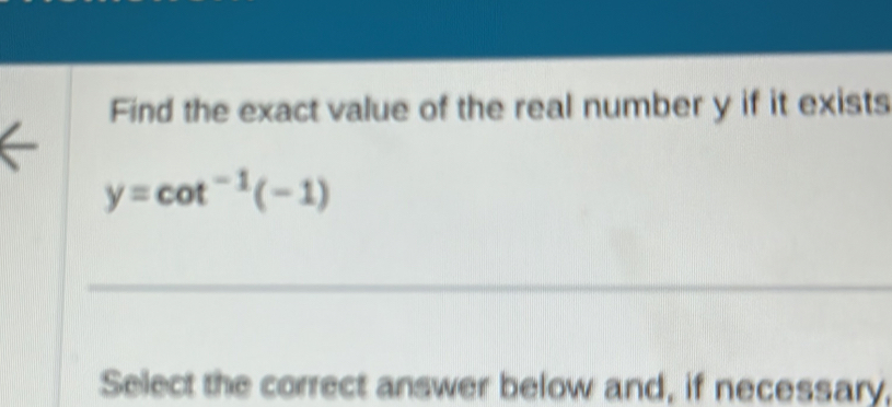 Find the exact value of the real number y if it exists
y=cot^(-1)(-1)
_ 
Select the correct answer below and, if necessary,