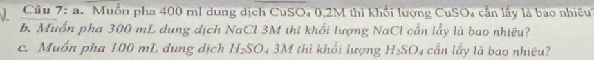 Muốn pha 400 ml dung dịch CuSO₄ 0,2M thì khối lượng CuSO₄ cần lấy là bao nhiêut 
b. Muốn pha 300 mL dung dịch NaCl 3M thì khối lượng NaCl cần lấy là bao nhiêu? 
c. Muốn pha 100 mL dung dịch H_2SO_4 3M thì khổi lượng H_2SO. cần lấy là bao nhiêu?