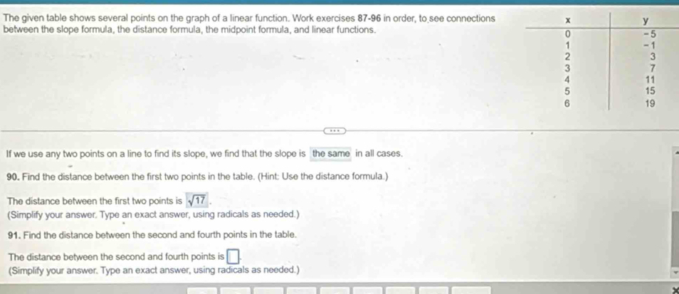 The given table shows several points on the graph of a linear function. Work exercises 87-96 in order, to see connections 
between the slope formula, the distance formula, the midpoint formula, and linear functions. 
If we use any two points on a line to find its slope, we find that the slope is the same in all cases. 
90. Find the distance between the first two points in the table. (Hint; Use the distance formula.) 
The distance between the first two points is sqrt(17)
(Simplify your answer. Type an exact answer, using radicals as needed.) 
91. Find the distance between the second and fourth points in the table. 
The distance between the second and fourth points is □ 
(Simplify your answer. Type an exact answer, using radicals as needed.)