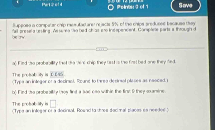 Save 
Suppose a computer chip manufacturer rejects 5% of the chips produced because they 
fail presale testing. Assume the bad chips are independent. Complete parts a through d 
below. 
a) Find the probability that the third chip they test is the first bad one they find. 
The probability is 0.045. 
(Type an integer or a decimal. Round to three decimal places as needed.) 
b) Find the probability they find a bad one within the first 9 they examine. 
The probability is □. 
(Type an integer or a decimal. Round to three decimal places as needed.)