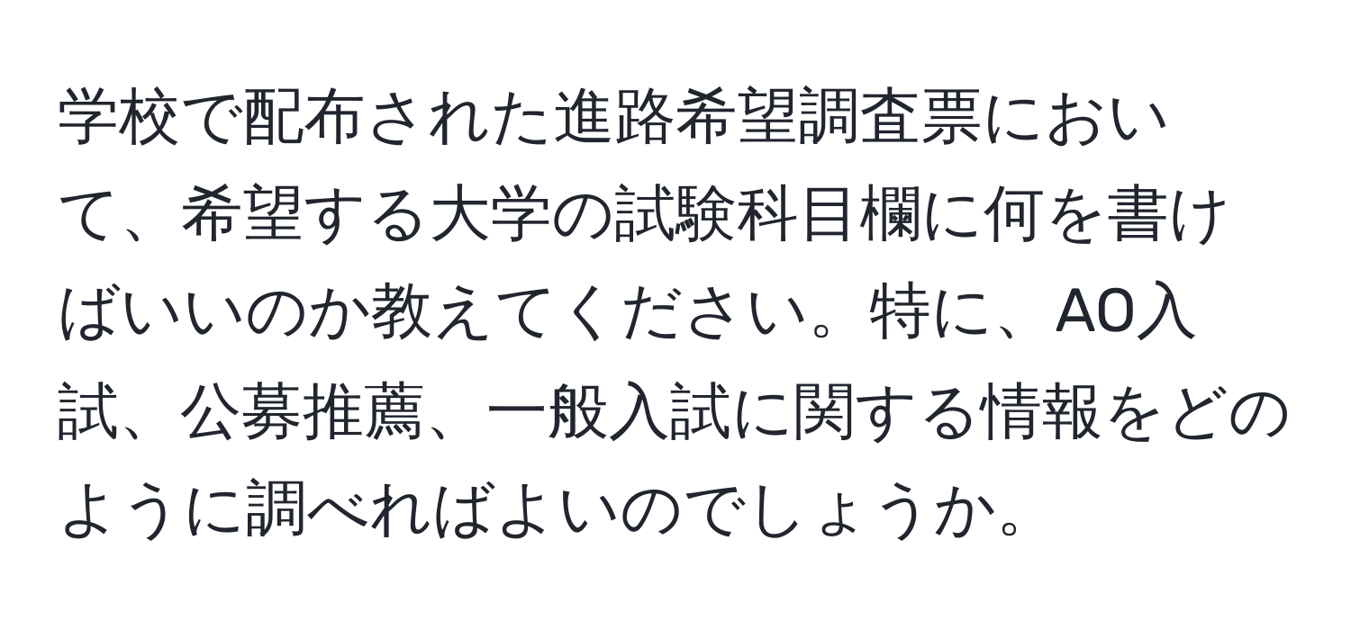 学校で配布された進路希望調査票において、希望する大学の試験科目欄に何を書けばいいのか教えてください。特に、AO入試、公募推薦、一般入試に関する情報をどのように調べればよいのでしょうか。