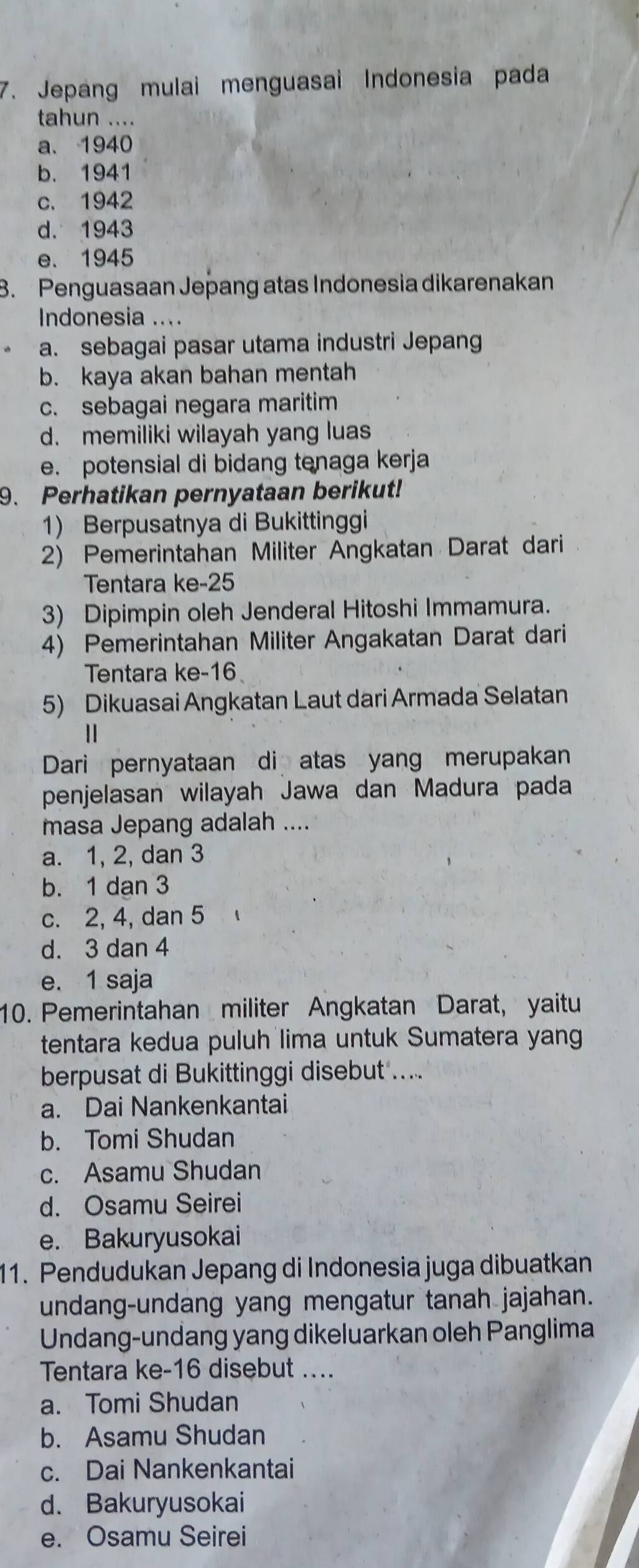 Jepang mulai menguasai Indonesia pada
tahun ....
a、 1940
b. 1941
c. 1942
d. 1943
e. 1945
8. Penguasaan Jepang atas Indonesia dikarenakan
Indonesia ....
a. sebagai pasar utama industri Jepang
b. kaya akan bahan mentah
c. sebagai negara maritim
d. memiliki wilayah yang luas
e. potensial di bidang tenaga kerja
9. Perhatikan pernyataan berikut!
1) Berpusatnya di Bukittinggi
2) Pemerintahan Militer Angkatan Darat dari
Tentara ke- 25
3) Dipimpin oleh Jenderal Hitoshi Immamura.
4) Pemerintahan Militer Angakatan Darat dari
Tentara ke- 16
5) Dikuasai Angkatan Laut dari Armada Selatan
1
Dari pernyataan di atas yang merupakan
penjelasan wilayah Jawa dan Madura pada
masa Jepang adalah ....
a. 1, 2, dan 3
b. 1 dan 3
c. 2, 4, dan 5
d. 3 dan 4
e. 1 saja
10. Pemerintahan militer Angkatan Darat, yaitu
tentara kedua puluh lima untuk Sumatera yang
berpusat di Bukittinggi disebut ...
a. Dai Nankenkantai
b. Tomi Shudan
c. Asamu Shudan
d. Osamu Seirei
e. Bakuryusokai
11. Pendudukan Jepang di Indonesia juga dibuatkan
undang-undang yang mengatur tanah jajahan.
Undang-undang yang dikeluarkan oleh Panglima
Tentara ke- 16 disebut ....
a. Tomi Shudan
b. Asamu Shudan
c. Dai Nankenkantai
d. Bakuryusokai
e. Osamu Seirei