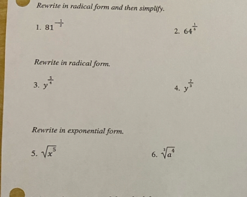 Rewrite in radical form and then simplify. 
1. 81^(-frac 1)2
2. 64^(frac 1)6
Rewrite in radical form. 
3. y^(frac 5)4 y^(frac 7)3
4. 
Rewrite in exponential form. 
5. sqrt(x^5) sqrt[3](a^4)
6.