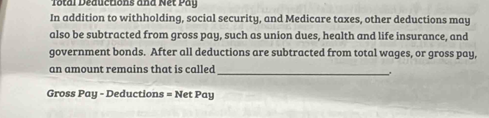 Total Deductions and Net Pay 
In addition to withholding, social security, and Medicare taxes, other deductions may 
also be subtracted from gross pay, such as union dues, health and life insurance, and 
government bonds. After all deductions are subtracted from total wages, or gross pay, 
an amount remains that is called 
_.. 
Gross Pay - Deductions = Net Pay