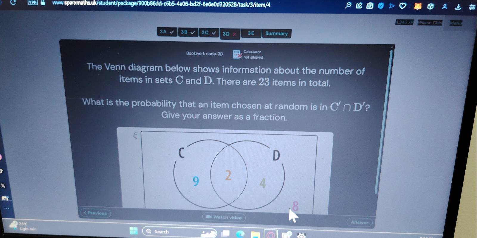 1-c6b5-4a06 -bd2f-6e6e0d320528/task/3/item/4 
A 
g345 XF Wilson Chir 
3Avee 3 B 3C 3D 3E Summary 
Bookwork code: 3D Calculator 
S not allowed 
The Venn diagram below shows information about the number of 
items in sets C and D. There are 23 items in total. 
What is the probability that an item chosen at random is in C'∩ D' ? 
Give your answer as a fraction. 
ξ 
C 
D 
x
9 2 4
8 
,.. < Previous # Watch video 
25°c 
Answer 
Light rain Q Search