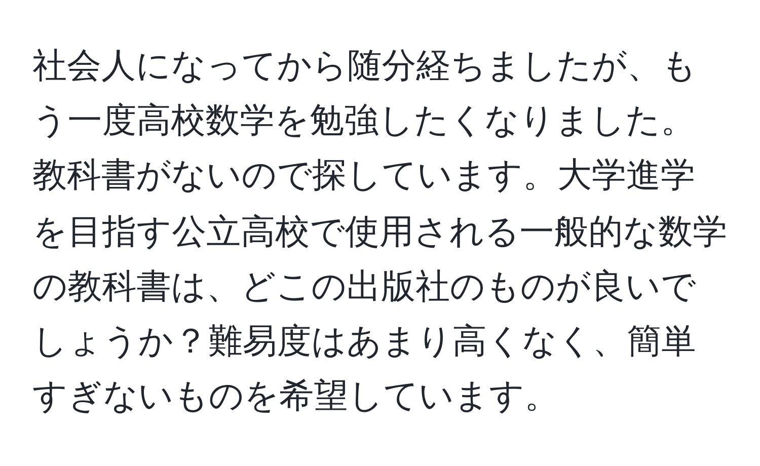 社会人になってから随分経ちましたが、もう一度高校数学を勉強したくなりました。教科書がないので探しています。大学進学を目指す公立高校で使用される一般的な数学の教科書は、どこの出版社のものが良いでしょうか？難易度はあまり高くなく、簡単すぎないものを希望しています。