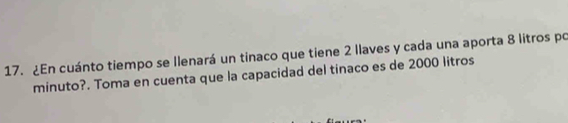 ¿En cuánto tiempo se llenará un tinaco que tiene 2 llaves y cada una aporta 8 litros po 
minuto?. Toma en cuenta que la capacidad del tinaco es de 2000 litros