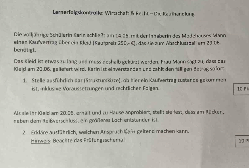 Lernerfolgskontrolle: Wirtschaft & Recht - Die Kaufhandlung 
Die volljährige Schülerin Karin schließt am 14.06. mit der Inhaberin des Modehauses Mann 
einen Kaufvertrag über ein Kleid (Kaufpreis 250,- €), das sie zum Abschlussball am 29.06. 
benötigt. 
Das Kleid ist etwas zu lang und muss deshalb gekürzt werden. Frau Mann sagt zu, dass das 
Kleid am 20.06. geliefert wird. Karin ist einverstanden und zahlt den fälligen Betrag sofort. 
1. Stelle ausführlich dar (Strukturskizze), ob hier ein Kaufvertrag zustande gekommen 
ist, inklusive Voraussetzungen und rechtlichen Folgen. 10 Pk 
Als sie ihr Kleid am 20.06. erhält und zu Hause anprobiert, stellt sie fest, dass am Rücken, 
neben dem Reißverschluss, ein größeres Loch entstanden ist. 
2. Erkläre ausführlich, welchen Anspruch kunh geltend machen kann. 
Hinweis: Beachte das Prüfungsschema! 10 P