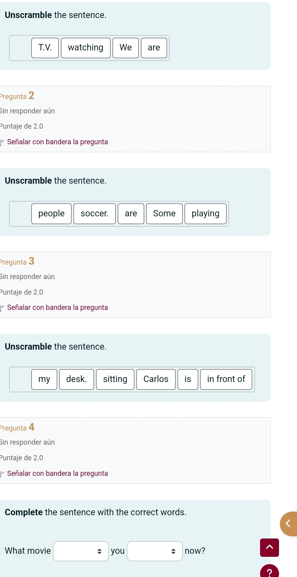 Unscramble the sentence. 
T. V. watching We are 
Pregunta 2 
Sin responder aún 
Puntaje de 2.0
Señalar con bandera la pregunta 
Unscramble the sentence. 
people soccer. are Some playing 
Pregunta 3 
Sin responder aún 
Puntaje de 2.0
Señalar con bandera la pregunta 
Unscramble the sentence. 
my desk. sitting Carlos is in front of 
Pregunta 4
Sin responder aún 
Puntaje de 2.0
Señalar con bandera la pregunta 
Complete the sentence with the correct words. 
What movie □ you □ now? 
^