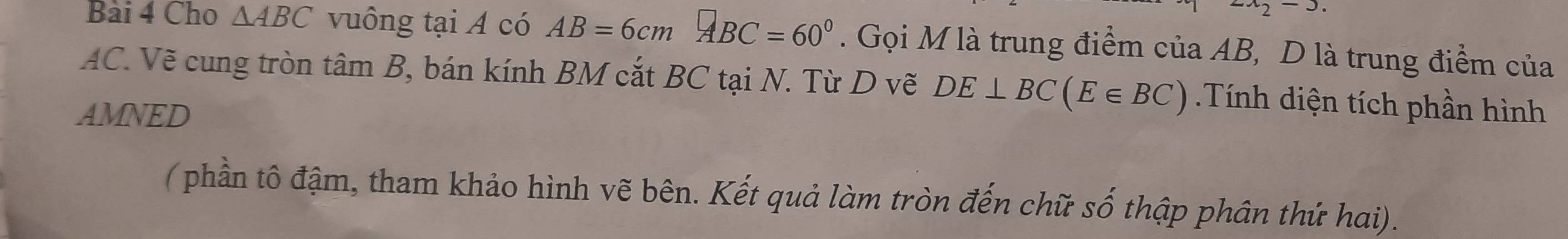 2x_2-3
Bài 4 Cho △ ABC vuông tại A có AB=6cm□ BC=60°. Gọi M là trung điểm của AB, D là trung điểm của
AC. Vẽ cung tròn tâm B, bán kính BM cắt BC tại N. Từ D vẽ DE⊥ BC(E∈ BC) Tính diện tích phần hình 
AMNED 
( phần tô đậm, tham khảo hình vẽ bên. Kết quả làm tròn đến chữ số thập phân thứ hai).