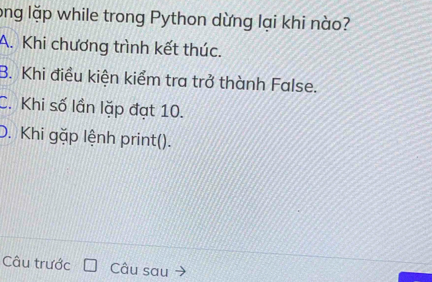 long lặp while trong Python dừng lại khi nào?
A. Khi chương trình kết thúc.
B. Khi điều kiện kiểm tra trở thành False.
C. Khi số lần lặp đạt 10.
D. Khi gặp lệnh print().
Câu trước Câu sau