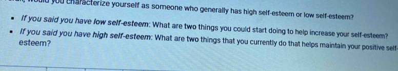 uld you characterize yourself as someone who generally has high self-esteem or low self-esteem? 
If you said you have low self-esteem: What are two things you could start doing to help increase your self-esteem? 
If you said you have high self-esteem: What are two things that you currently do that helps maintain your positive self 
esteem?