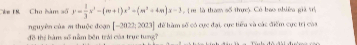 Cho hàm số y= 1/3 x^3-(m+1)x^2+(m^2+4m)x-3 , (m là tham số thực). Có bao nhiêu giá trị 
nguyên của m thuộc đoạn [-2022;2023] để hàm số có cực đại, cực tiểu và các điểm cực trị của 
đồ thị hàm số nằm bên trái của trục tung? 
Tính đô đài đờng cao