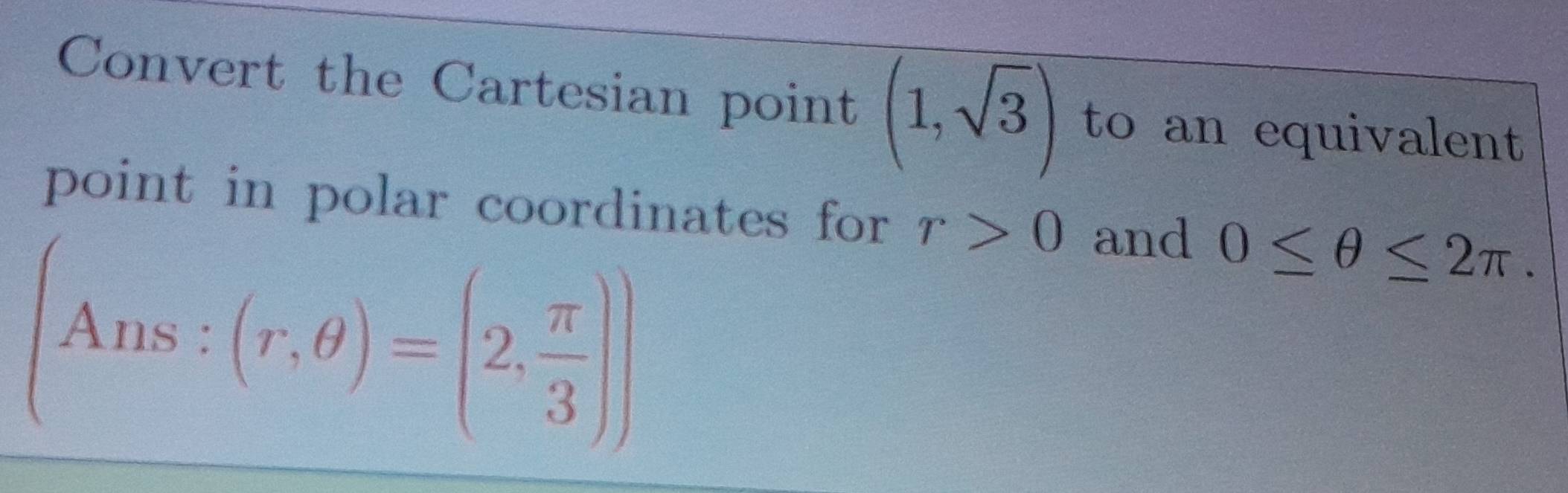 Convert the Cartesian point (1,sqrt(3)) to an equivalent 
point in polar coordinates for r>0 and 0≤ θ ≤ 2π.
(Ans:(r,θ )=(2, π /3 ))