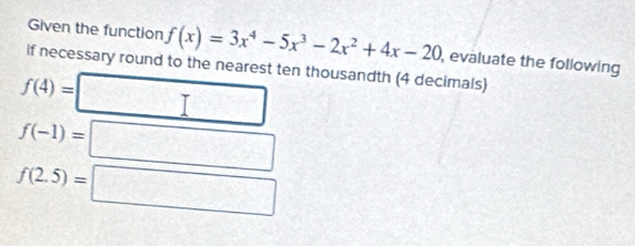 Given the function f(x)=3x^4-5x^3-2x^2+4x-20, , evaluate the following 
If necessary round to the nearest ten thousandth (4 decimals)
f(4)=
f(-1)=
f(2.5)=