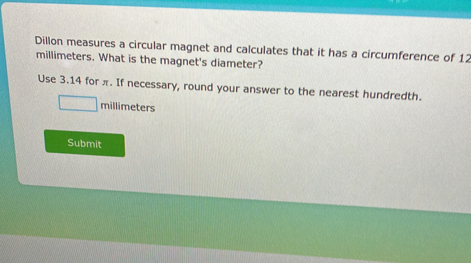 Dillon measures a circular magnet and calculates that it has a circumference of 12
millimeters. What is the magnet's diameter? 
Use 3.14 for π. If necessary, round your answer to the nearest hundredth.
millimeters
Submit