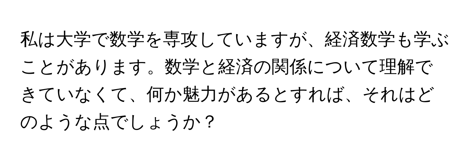 私は大学で数学を専攻していますが、経済数学も学ぶことがあります。数学と経済の関係について理解できていなくて、何か魅力があるとすれば、それはどのような点でしょうか？