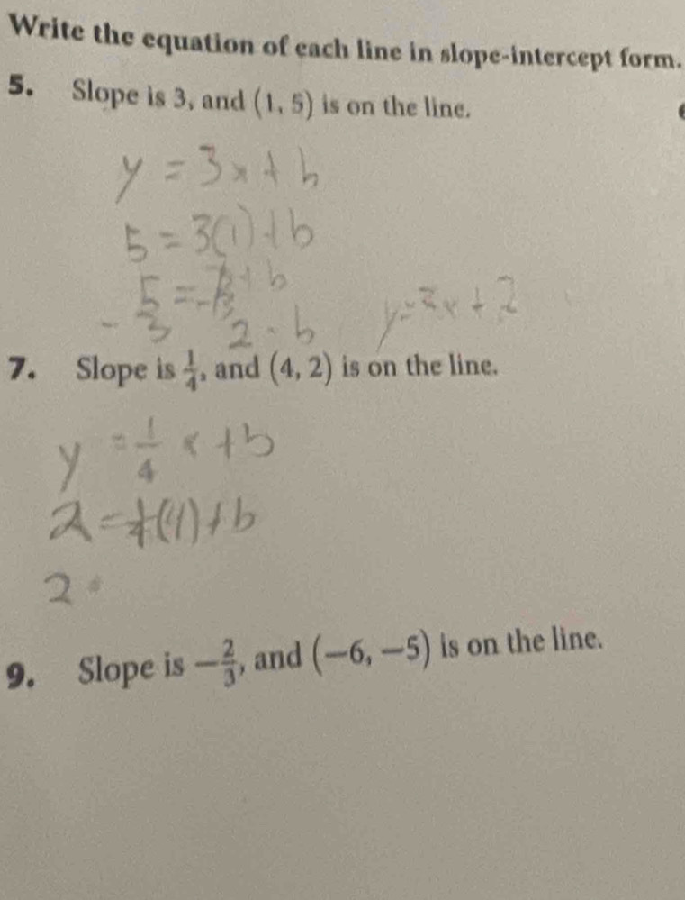 Write the equation of each line in slope-intercept form. 
5. Slope is 3, and (1,5) is on the line. 
7. Slope is  1/4  , and (4,2) is on the line. 
9. Slope is - 2/3  , and (-6,-5) is on the line.