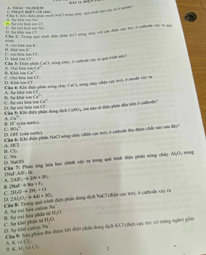 điện th
A. tRÁC nghiệm
1. NHẠN BIÉT (10 câu)
Cầu 1: Khi điện phân muối NaCl nóng chây, quá trình nào xây ra ở anode?
A. Sự khử ion Na".
B. Sự oxi hoá ion Cl
C. Sư oxi hoá ion Na'.
Cầu 2: Trong quá trình điện phân KCI nóng chảy với các điện cực trơ, ở cathode xây ra quá
D. Sự khử ion Cl.
trình
A. oxi hóa ion K^+.
B. khứ ion K^+.
C. oxi hóa ion CF.
D. khử ion Cl.
Câu 3:D iện phân CaCl_2 nóng chảy, ở cathode xảy ra quá trình nào?
A. Oxi hóa ion Ca^(2+).
B. Khử ion Ca^(2+).
C. Oxi hóa ion CΓ.
D. Khử ion Cl.
Câu 4: Khi điện phân nóng chảy CaCl_2 nóng chây (điện cực trơ), ở anode xây ra
A. Sự khử ion CF.
B. Sự khử ion Ca^(2+).
C. Sự oxi hóa ion Ca^(2+).
D. Sự oxi hóa ion CF.
Câu 5: Khi điện phân dung dịch CuSO_4 , ion nào sẽ diện phân đầu tiên ở cathode?
A. Cu^(2+).
B. H^+ (của nước).
C. SO_4^((2-).
Câu 6: Khi điện phân NaCl nóng chảy (điện cực trợ), ở cathode thu được chất nào sau đây?
D. OH (của nước).
A. HCl.
B. Cl_2).
C. Na.
D. NaOH trong
Câu 7: Phản ứng hóa học chính xảy ra trong quá trình điện phân nóng chây Al_2O_3
3NaF. AIF_3 là:
A. 2AIF_3to 2AI+3F_2.
B. 2NaFto Na+F_2.
C. 2H_2Oto 2H_2+O.
D. 2Al_2O_3to 4Al+3O_2.
Câu 8: Trong quá trình điện phân dung dịch NaCl (điện cực trơ), ở cathode xảy ra
A. Sự oxi hỏa cation Na^+.
B. Sự oxỉ hóa phân tử H_2O.
C. Sự khử phân tử H_2O.
Câu 9: Sân phẩm thu được khi điện phân dung dịch KCI (diện cực trơ, có màng ngăn) gồm
Đ. Sự khữ cation Na^+.
A. K vả Cl_2.
B. K. H_2 và Cl_2.