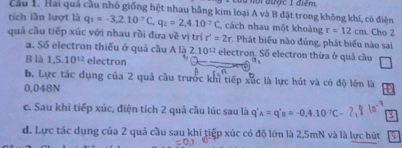 du nội được 1 điểm,
Câu 1. Hai qua cầu nhỏ giống hệt nhau bằng kim loại A và B đặt trong không khí, có điện
tích lần lượt là q_1=-3, 2.10^(-7)C, q_2=2,4.10^(-7)C , cách nhau một khoảng r=12cm. Cho 2
quả cầu tiếp xúc với nhau rồi đưa về vị trí r'=2r. Phát biểu nào đúng, phát biểu nào sai
a. Số electron thiếu ở quả cầu Ala2.10^(12) electron. Số electron thừa ở quả cầu
B là 1,5.10^(12) electron
b. Lực tác dụng của 2 quả cầu trước khỉ tiếp xúc là lực hút và có độ lớn là
0,048N
c. Sau khi tiếp xúc, điện tích 2 quả cầu lúc sau là q'_A=q'_B=-0,4.10^(-7)C-
d. Lực tác dụng của 2 quả cầu sau khi tiếp xúc có độ lớn là 2,5mN và là lực hút