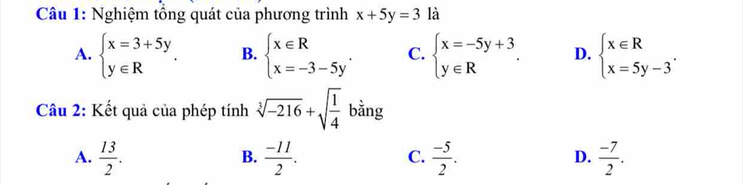 Nghiệm tổng quát của phương trình x+5y=3 là
A. beginarrayl x=3+5y y∈ Rendarray. B. beginarrayl x∈ R x=-3-5y'endarray. C. beginarrayl x=-5y+3 y∈ Rendarray.. D. beginarrayl x∈ R x=5y-3endarray.. 
Câu 2: Kết quả của phép tính sqrt[3](-216)+sqrt(frac 1)4 bằng
A.  13/2 .  (-11)/2 .  (-5)/2 .  (-7)/2 . 
B.
C.
D.